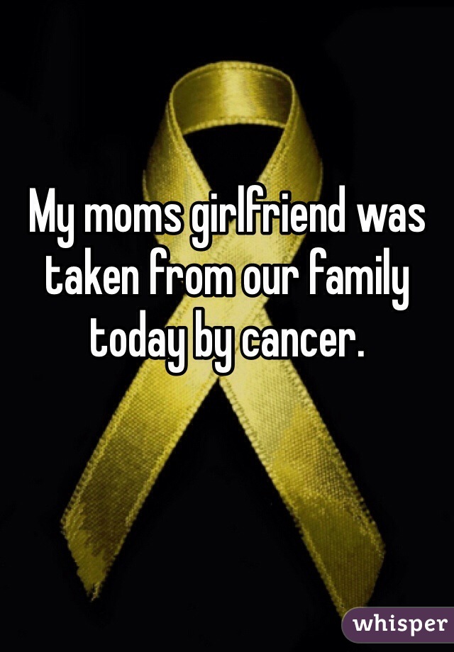 My moms girlfriend was taken from our family today by cancer. 