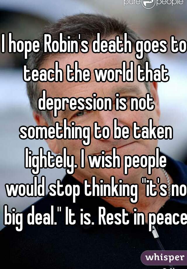 I hope Robin's death goes to teach the world that depression is not something to be taken lightely. I wish people would stop thinking "it's no big deal." It is. Rest in peace.