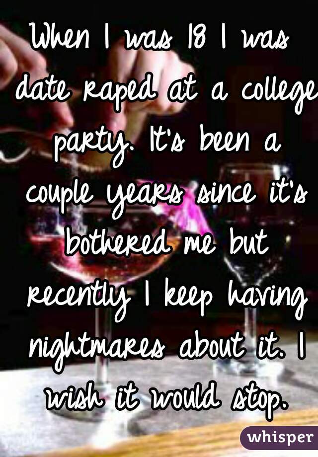When I was 18 I was date raped at a college party. It's been a couple years since it's bothered me but recently I keep having nightmares about it. I wish it would stop.