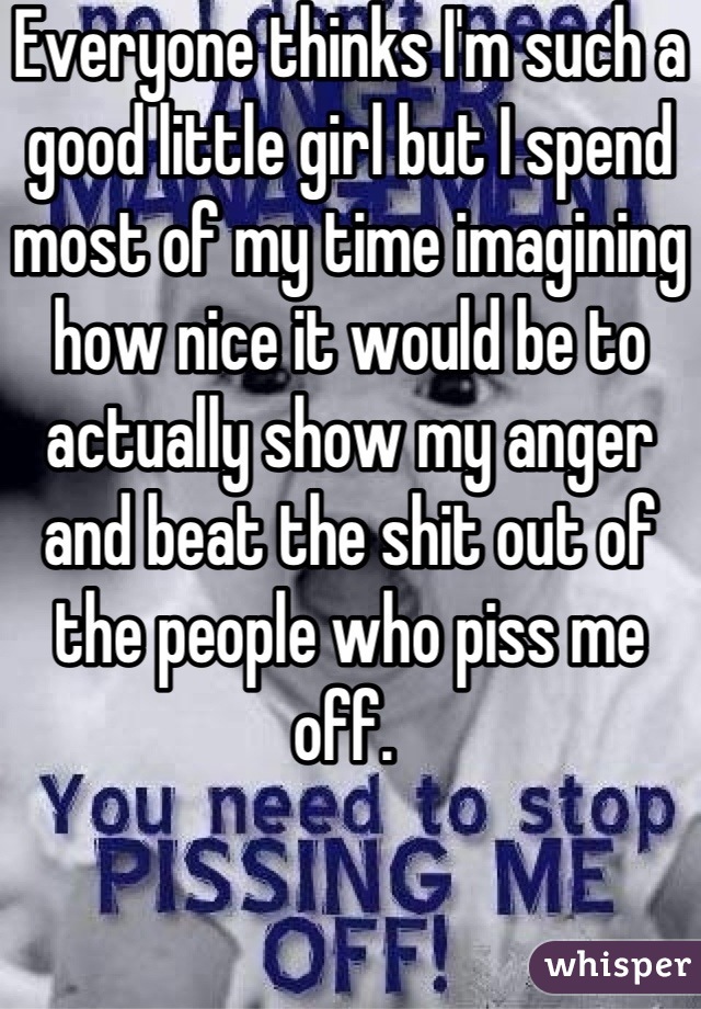 Everyone thinks I'm such a good little girl but I spend most of my time imagining how nice it would be to actually show my anger and beat the shit out of the people who piss me off. 