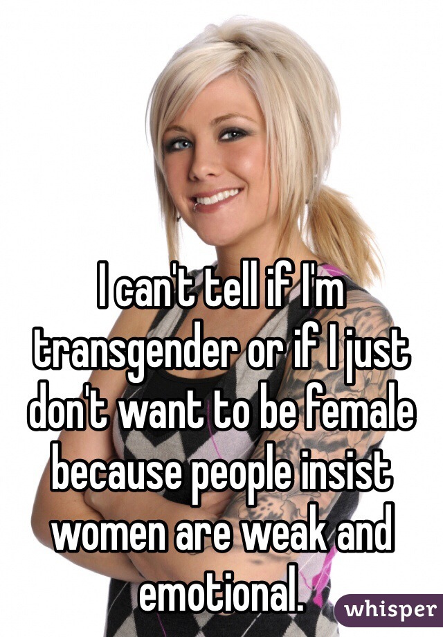 I can't tell if I'm transgender or if I just don't want to be female because people insist women are weak and emotional.