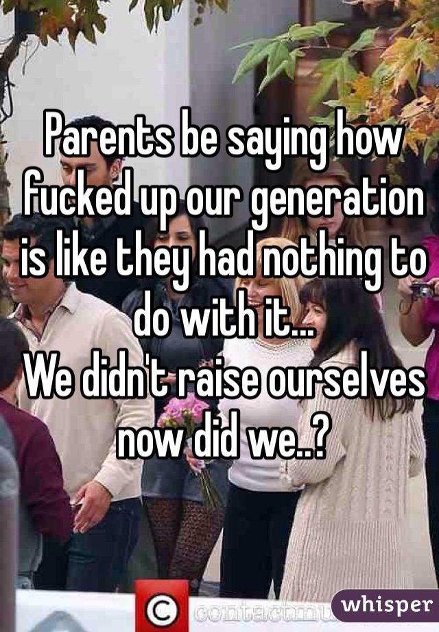 Parents be saying how fucked up our generation is like they had nothing to do with it... 
We didn't raise ourselves now did we..? 