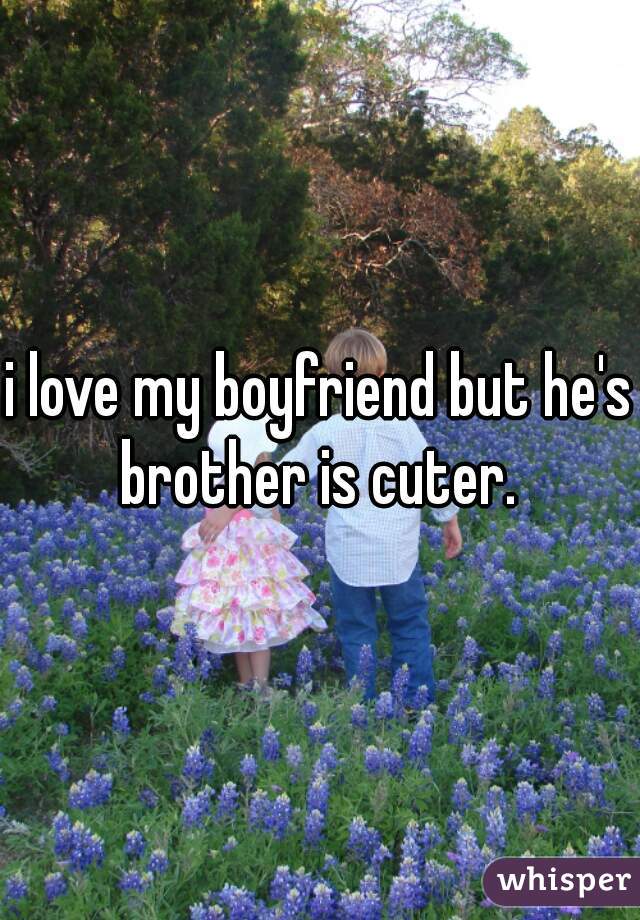 i love my boyfriend but he's brother is cuter. 