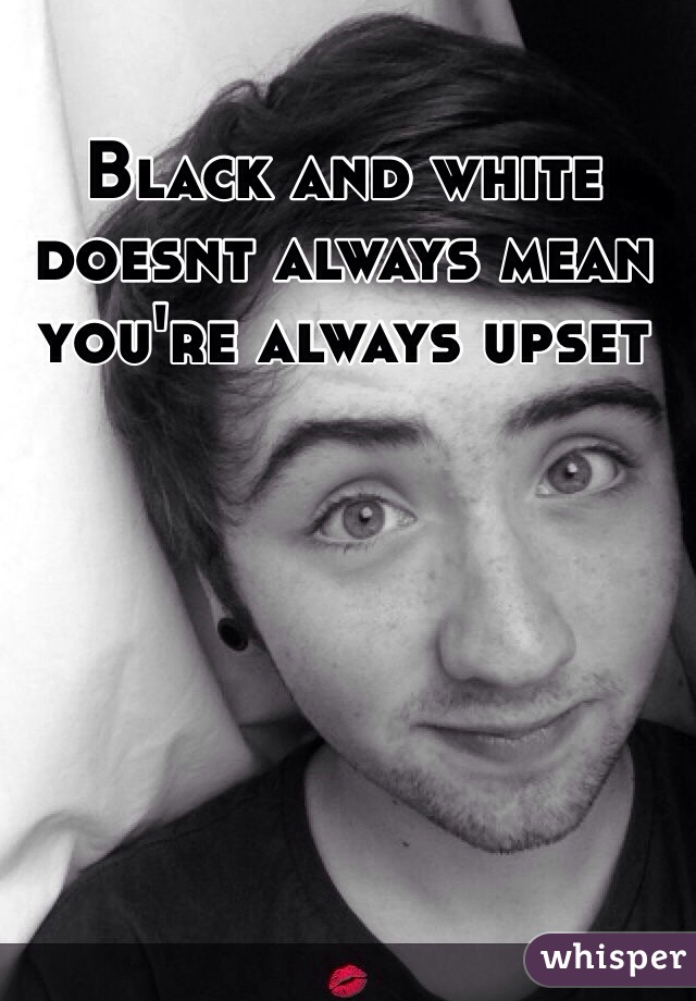 Black and white doesnt always mean you're always upset