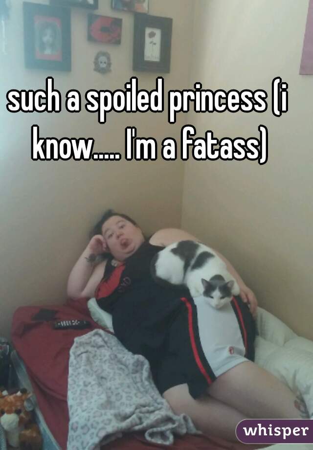 such a spoiled princess (i know..... I'm a fatass)