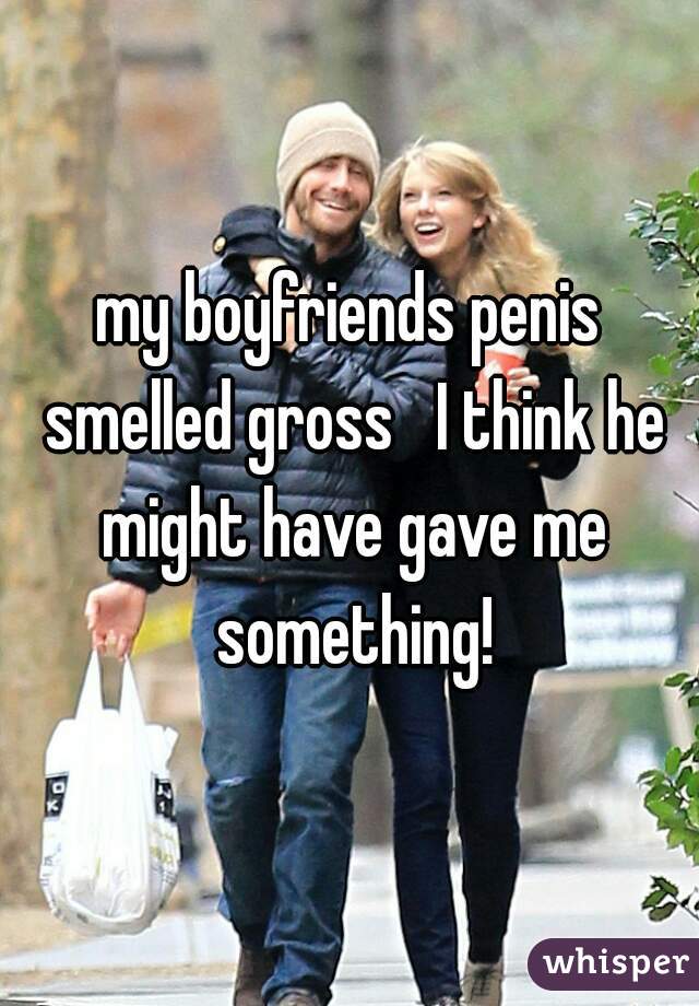 my boyfriends penis smelled gross   I think he might have gave me something!