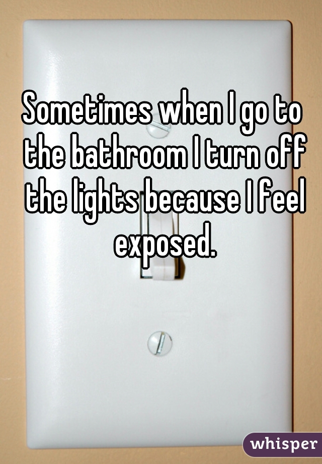 Sometimes when I go to the bathroom I turn off the lights because I feel exposed.