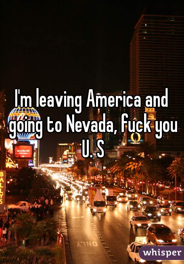 I'm leaving America and going to Nevada, fuck you U. S