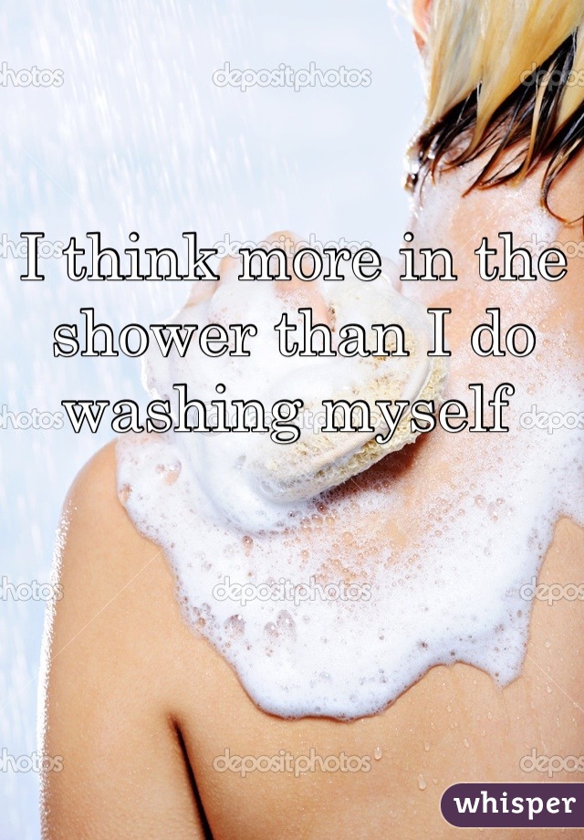 I think more in the shower than I do washing myself 
