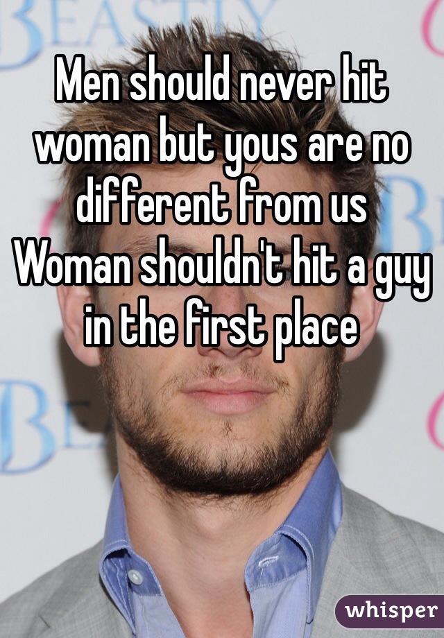 Men should never hit woman but yous are no different from us 
Woman shouldn't hit a guy in the first place 