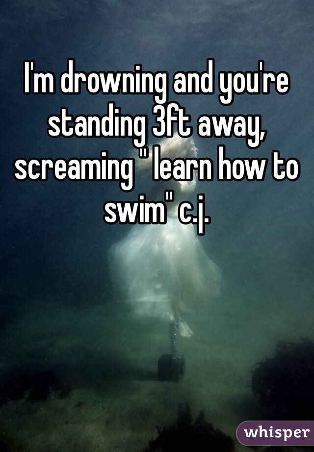 I'm drowning and you're standing 3ft away, screaming " learn how to swim" c.j. 
