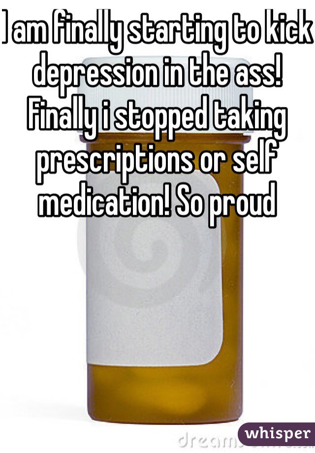 I am finally starting to kick depression in the ass! Finally i stopped taking prescriptions or self medication! So proud 