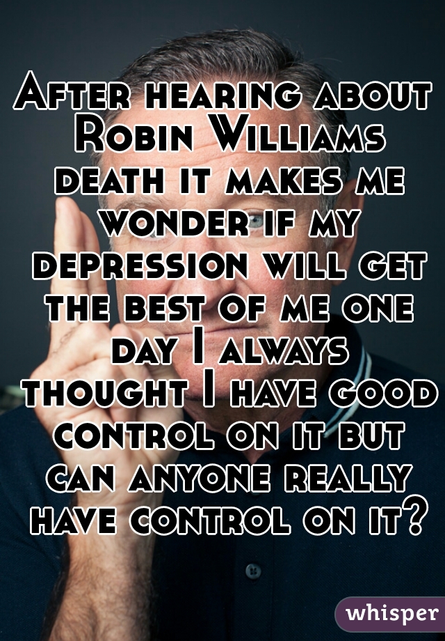 After hearing about Robin Williams death it makes me wonder if my depression will get the best of me one day I always thought I have good control on it but can anyone really have control on it?