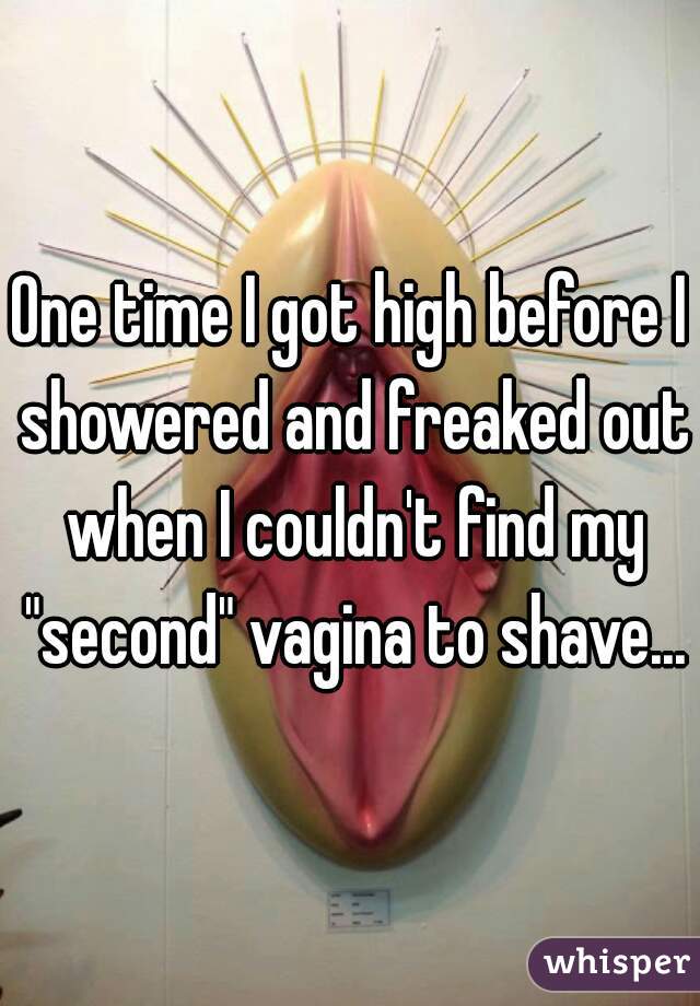 One time I got high before I showered and freaked out when I couldn't find my "second" vagina to shave...