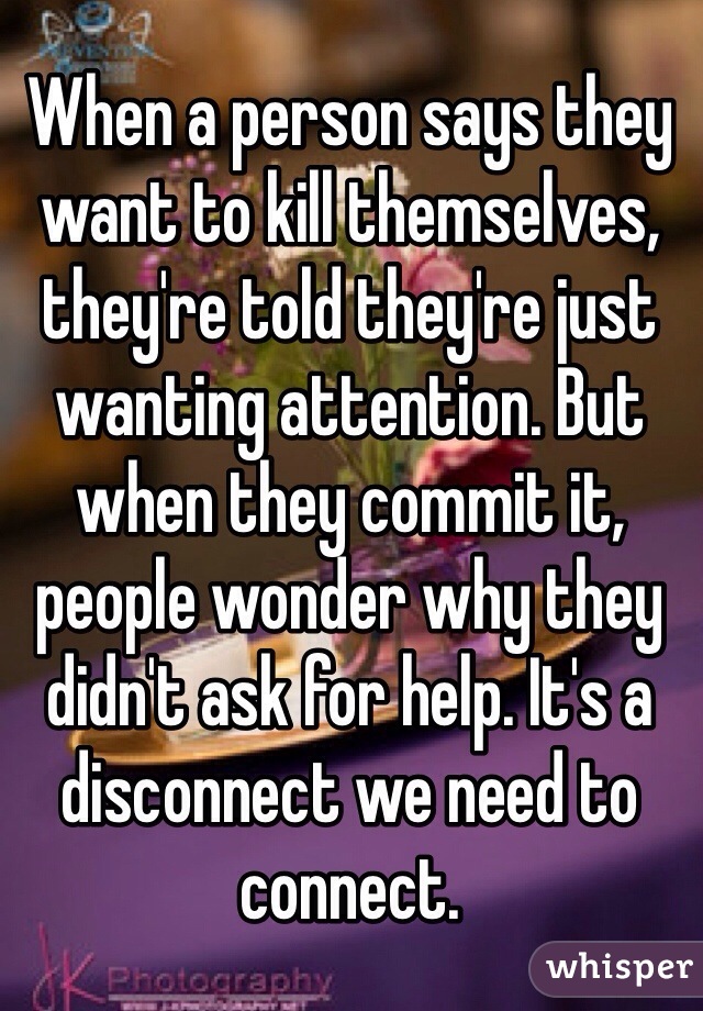 When a person says they want to kill themselves, they're told they're just wanting attention. But when they commit it, people wonder why they didn't ask for help. It's a disconnect we need to connect. 