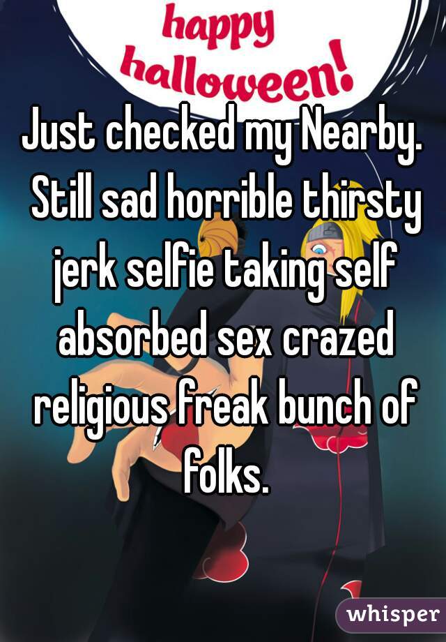 Just checked my Nearby. Still sad horrible thirsty jerk selfie taking self absorbed sex crazed religious freak bunch of folks.