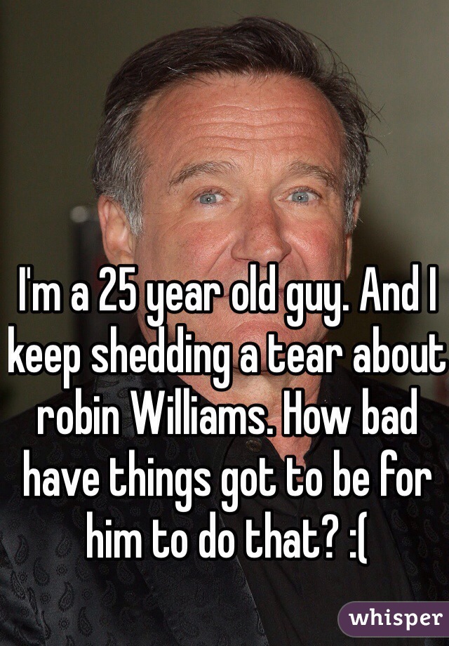 I'm a 25 year old guy. And I keep shedding a tear about robin Williams. How bad have things got to be for him to do that? :(