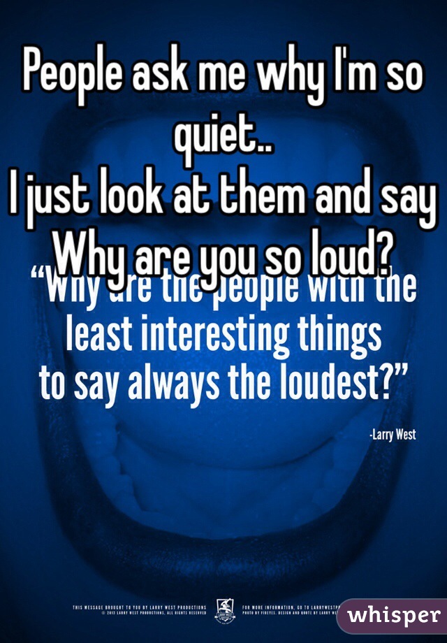 People ask me why I'm so quiet..
I just look at them and say
Why are you so loud?