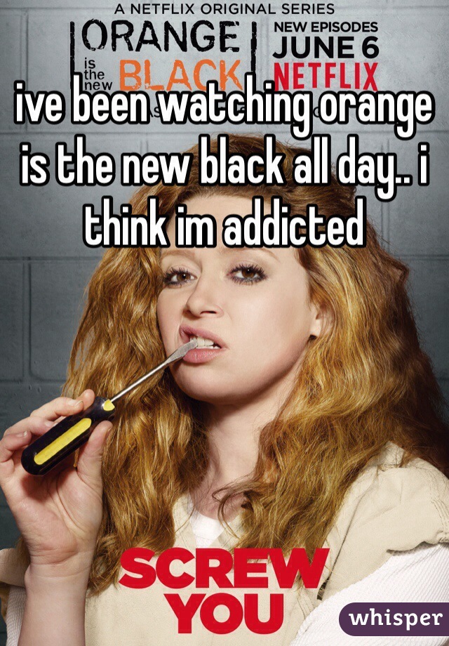 ive been watching orange is the new black all day.. i think im addicted