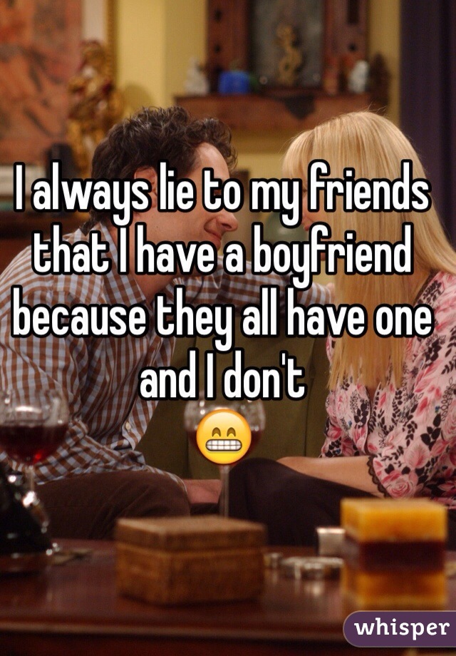 I always lie to my friends 
that I have a boyfriend 
because they all have one
and I don't 
😁