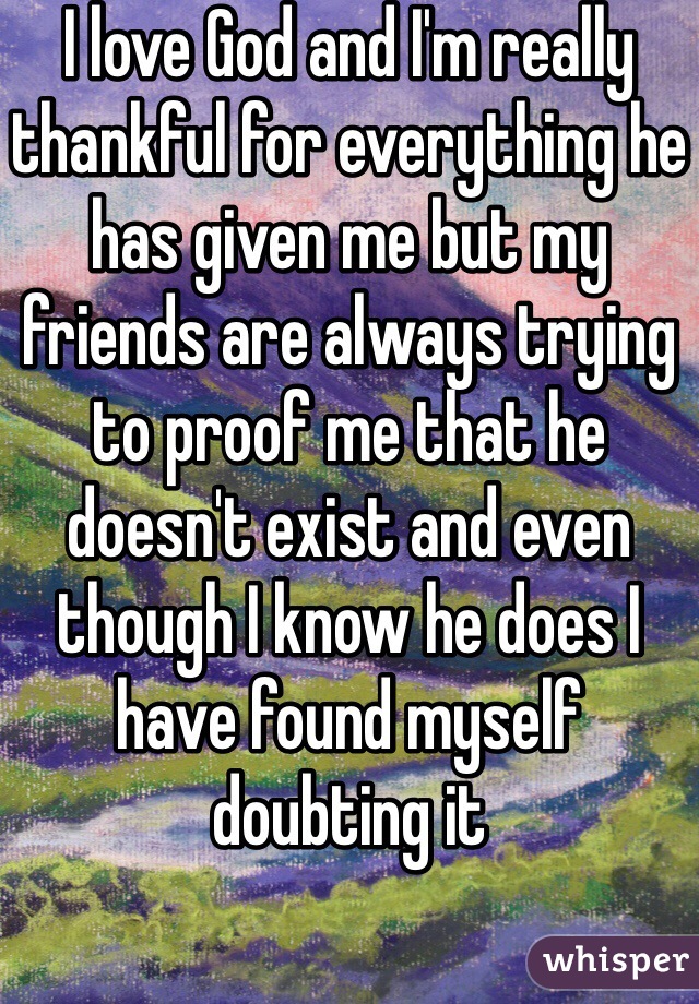 I love God and I'm really thankful for everything he has given me but my friends are always trying to proof me that he doesn't exist and even though I know he does I have found myself doubting it 