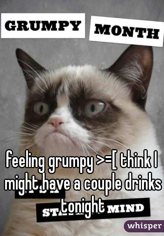feeling grumpy >=[ think I might have a couple drinks tonight
