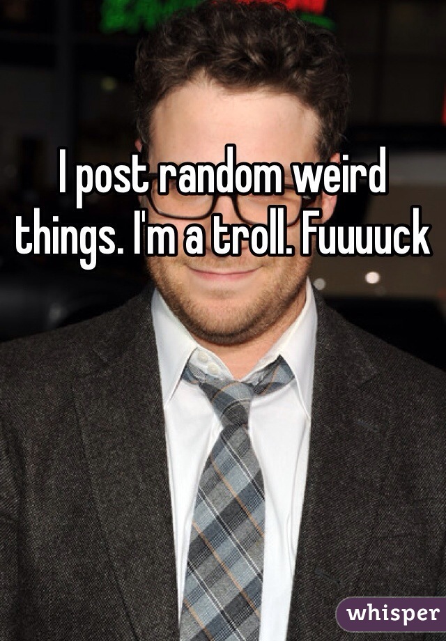 I post random weird things. I'm a troll. Fuuuuck