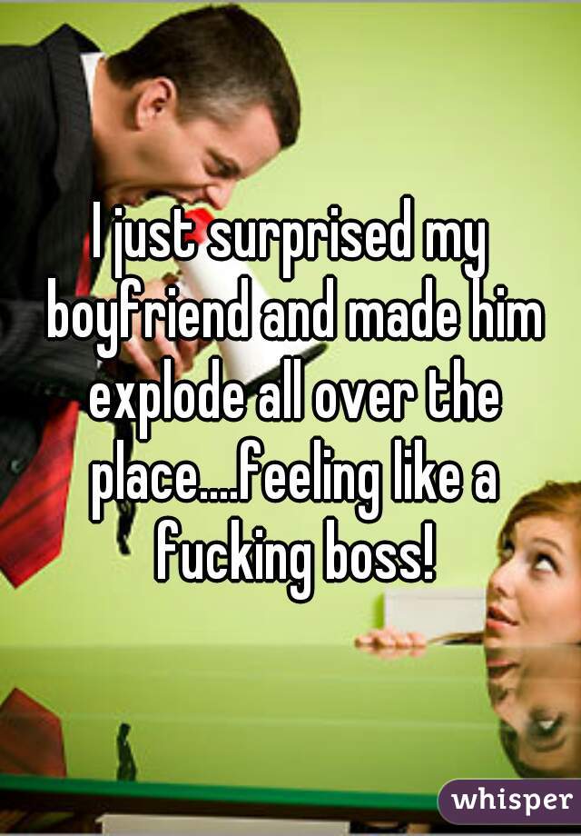 I just surprised my boyfriend and made him explode all over the place....feeling like a fucking boss!