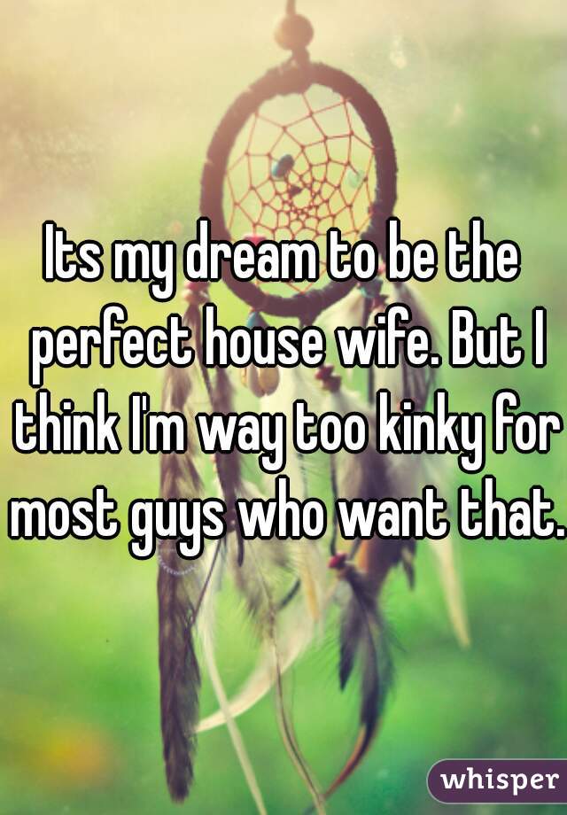 Its my dream to be the perfect house wife. But I think I'm way too kinky for most guys who want that. 