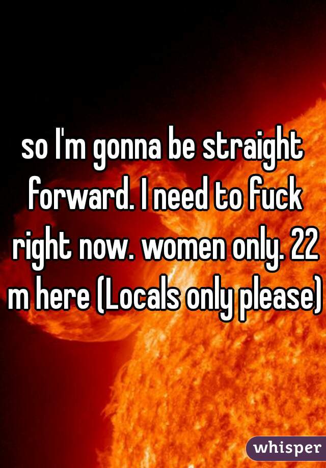 so I'm gonna be straight forward. I need to fuck right now. women only. 22 m here (Locals only please)
