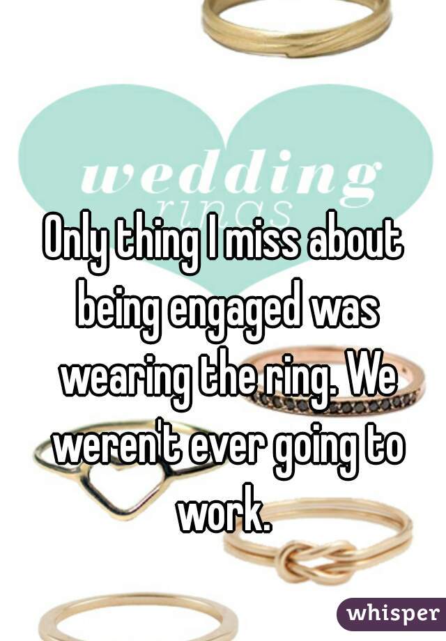 Only thing I miss about being engaged was wearing the ring. We weren't ever going to work. 