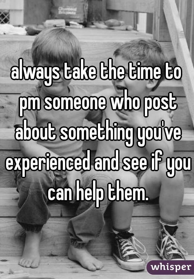 always take the time to pm someone who post about something you've experienced and see if you can help them.