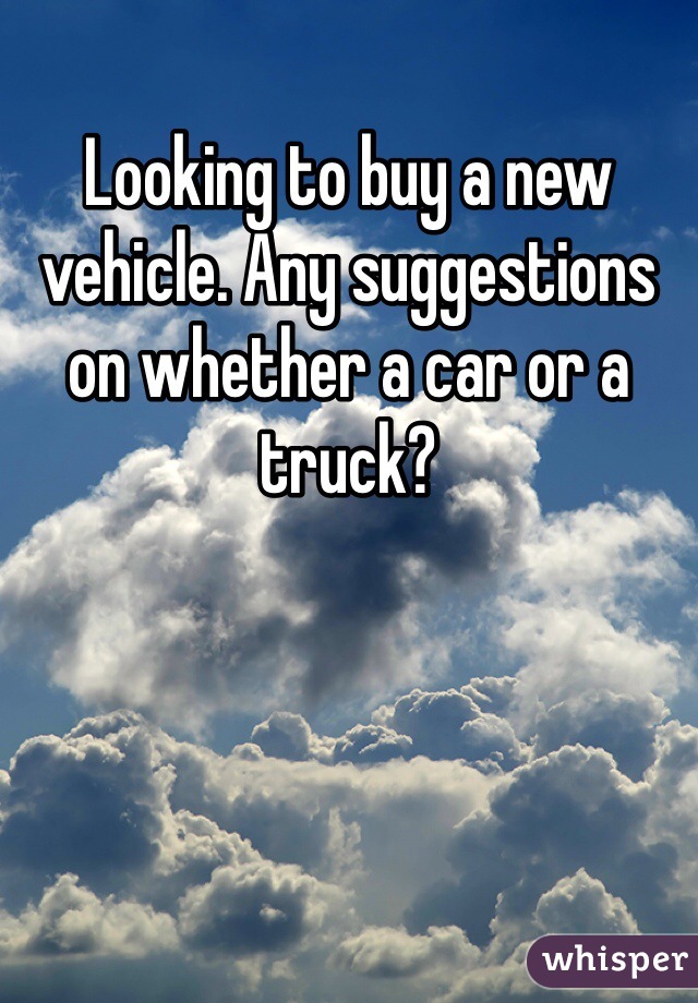 Looking to buy a new vehicle. Any suggestions on whether a car or a truck? 