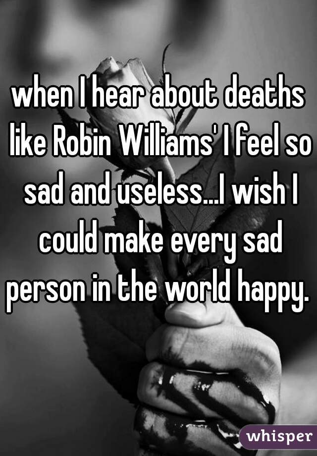 when I hear about deaths like Robin Williams' I feel so sad and useless...I wish I could make every sad person in the world happy.    