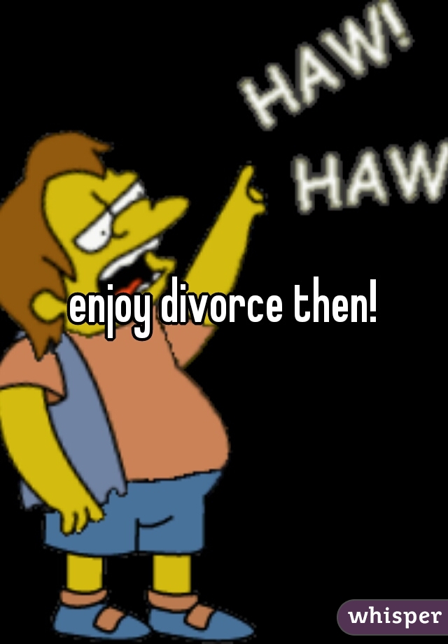 enjoy divorce then!