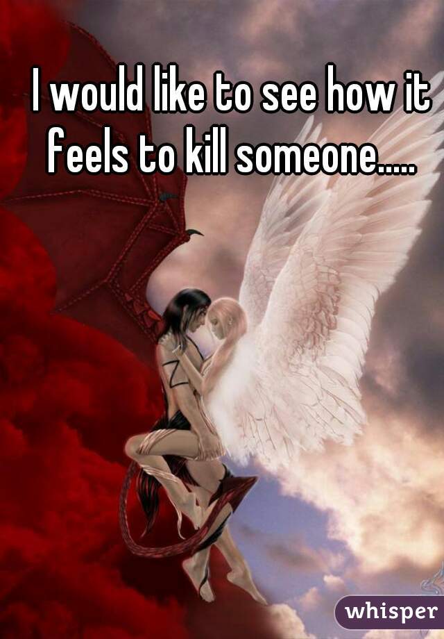 I would like to see how it feels to kill someone..... 