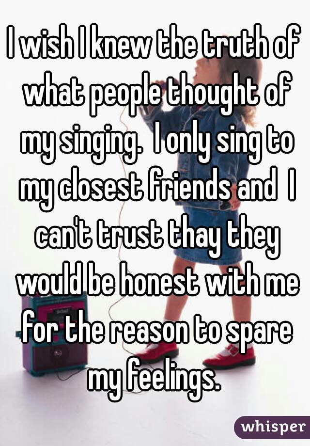 I wish I knew the truth of what people thought of my singing.  I only sing to my closest friends and  I can't trust thay they would be honest with me for the reason to spare my feelings. 