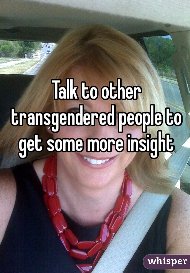 Talk to other transgendered people to get some more insight 