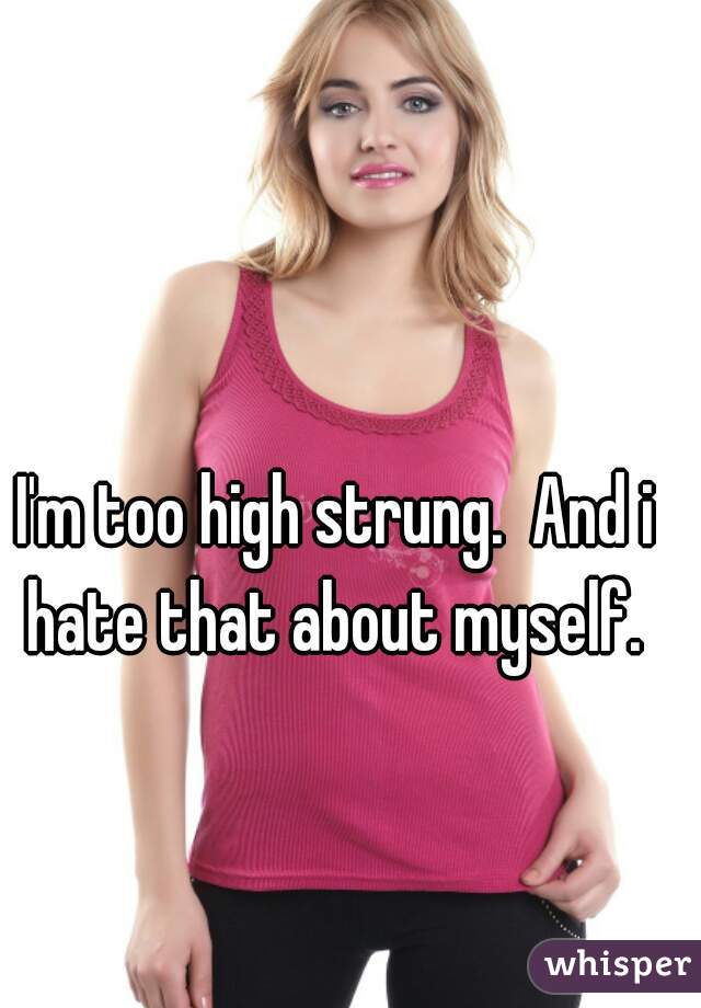 I'm too high strung.  And i hate that about myself. 