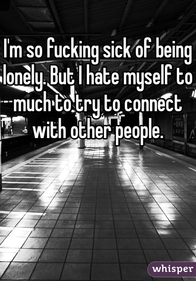 I'm so fucking sick of being lonely. But I hate myself to much to try to connect with other people. 