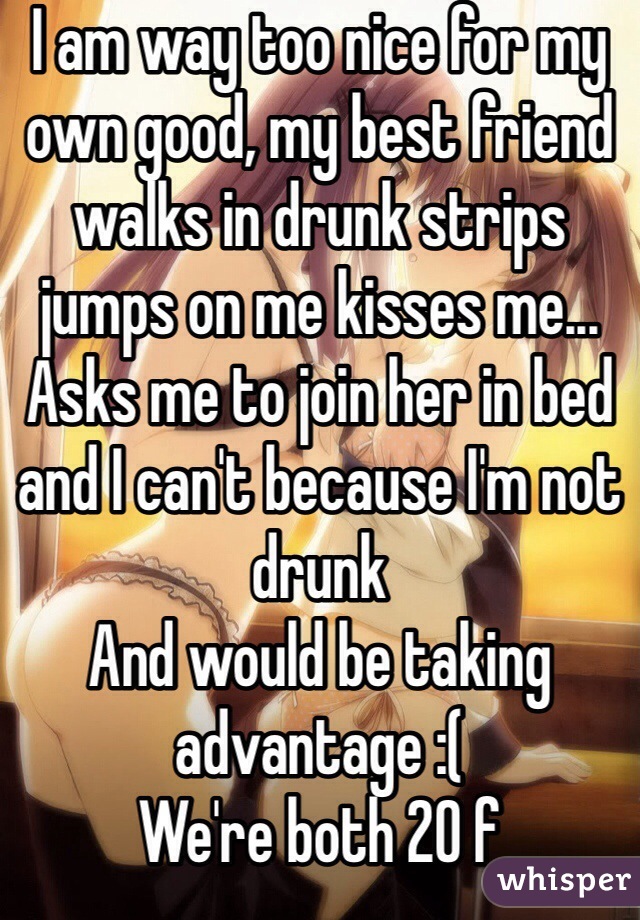 I am way too nice for my own good, my best friend walks in drunk strips jumps on me kisses me... Asks me to join her in bed and I can't because I'm not drunk
And would be taking advantage :(
We're both 20 f 
Why am I not drunk right now