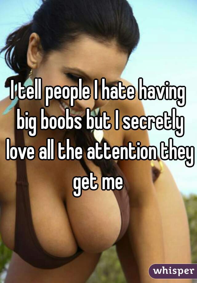I tell people I hate having big boobs but I secretly love all the attention they get me 