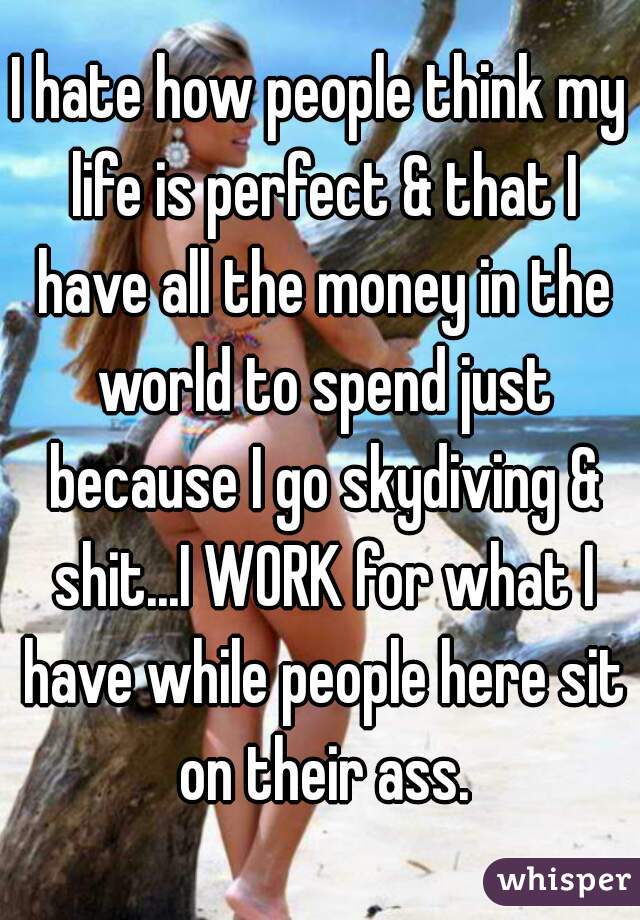 I hate how people think my life is perfect & that I have all the money in the world to spend just because I go skydiving & shit...I WORK for what I have while people here sit on their ass.