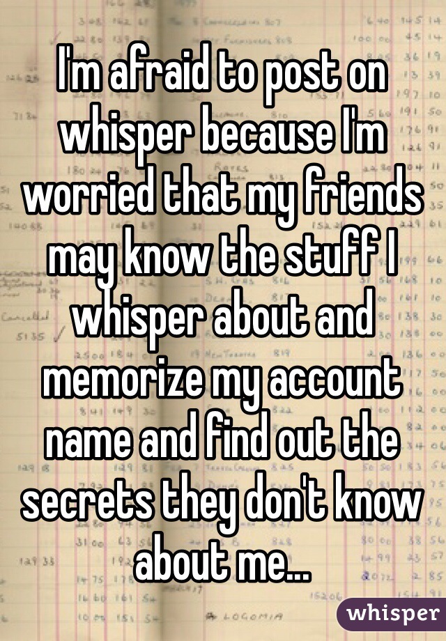 I'm afraid to post on whisper because I'm worried that my friends may know the stuff I whisper about and memorize my account name and find out the secrets they don't know about me...