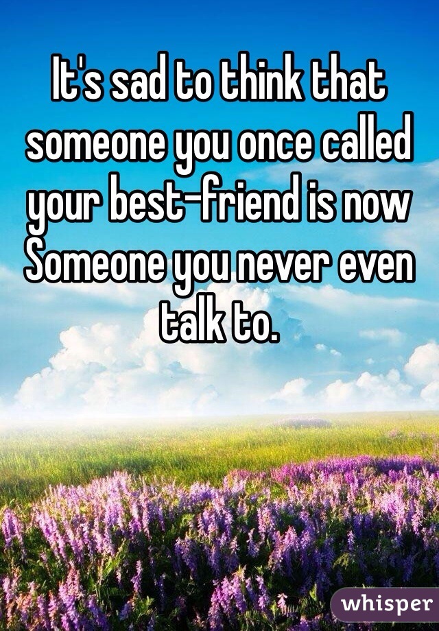 It's sad to think that someone you once called your best-friend is now 
Someone you never even talk to.   