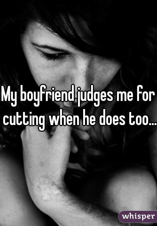 My boyfriend judges me for cutting when he does too...