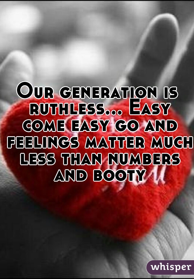 Our generation is ruthless... Easy come easy go and feelings matter much less than numbers and booty