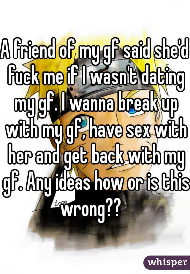 A friend of my gf said she'd fuck me if I wasn't dating my gf. I wanna break up with my gf, have sex with her and get back with my gf. Any ideas how or is this wrong??   