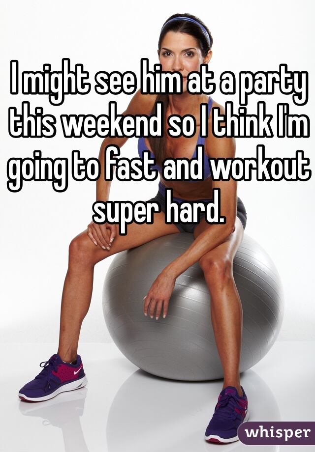 I might see him at a party this weekend so I think I'm going to fast and workout super hard. 