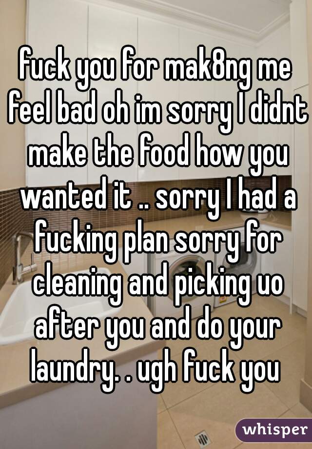 fuck you for mak8ng me feel bad oh im sorry I didnt make the food how you wanted it .. sorry I had a fucking plan sorry for cleaning and picking uo after you and do your laundry. . ugh fuck you 
